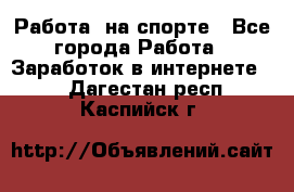 Работа  на спорте - Все города Работа » Заработок в интернете   . Дагестан респ.,Каспийск г.